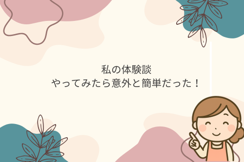 私の体験談｜やってみたら意外と簡単だった！